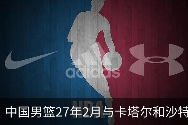 中国男篮27年2月与卡塔尔&沙特进行世预赛 深篮公司征集承办赛区